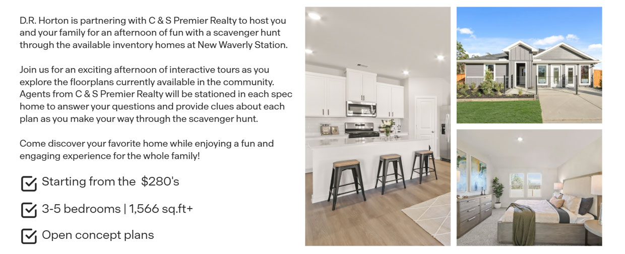 D.R. Horton is partnering with C & S Premier Realty to host you and your family for an afternoon of fun with a scavenger hunt through the available inventory homes at New Waverly Station.  Join us for an exciting afternoon of interactive tours as you explore the floorplans currently available in the community. Agents from C & S Premier Realty will be stationed in each spec home to answer your questions and provide clues about each plan as you make your way through the scavenger hunt.  Come discover your favorite home while enjoying a fun and engaging experience for the whole family!